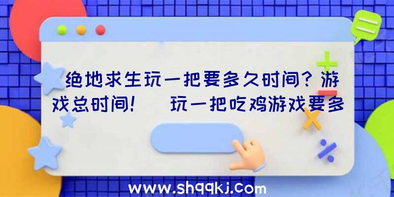 绝地求生玩一把要多久时间？游戏总时间！（玩一把吃鸡游戏要多长时间？）